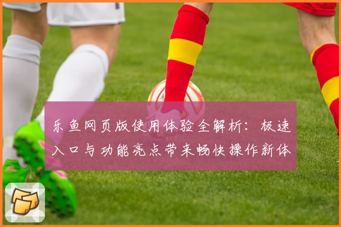 乐鱼网页版使用体验全解析：极速入口与功能亮点带来畅快操作新体验
