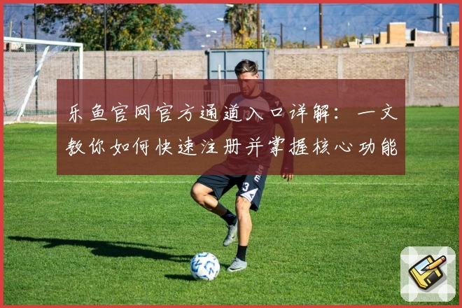 乐鱼官网官方通道入口详解：一文教你如何快速注册并掌握核心功能亮点
