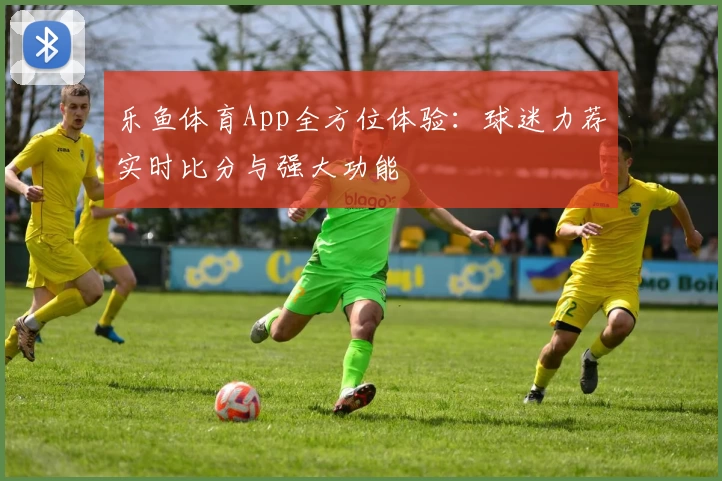 乐鱼体育App全方位体验:球迷力荐实时比分与强大功能