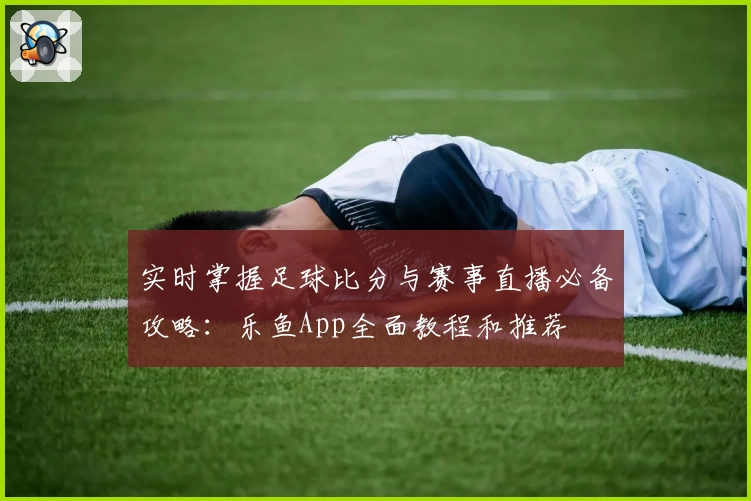 实时掌握足球比分与赛事直播必备攻略：乐鱼App全面教程和推荐
