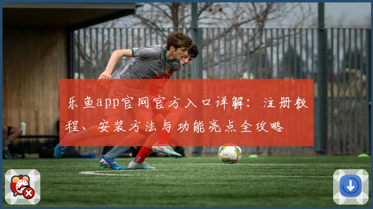 乐鱼app官网官方入口详解：注册教程、安装方法与功能亮点全攻略