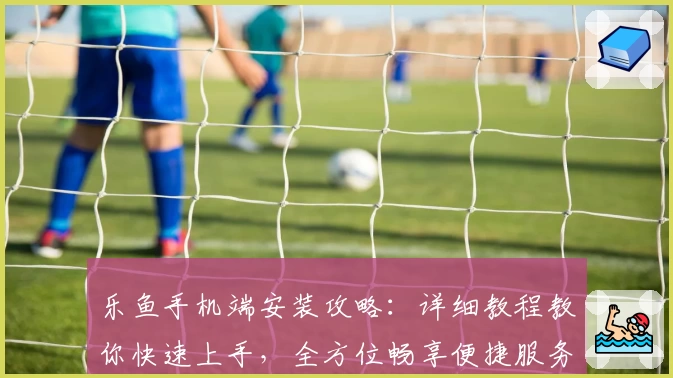 乐鱼手机端安装攻略：详细教程教你快速上手，全方位畅享便捷服务