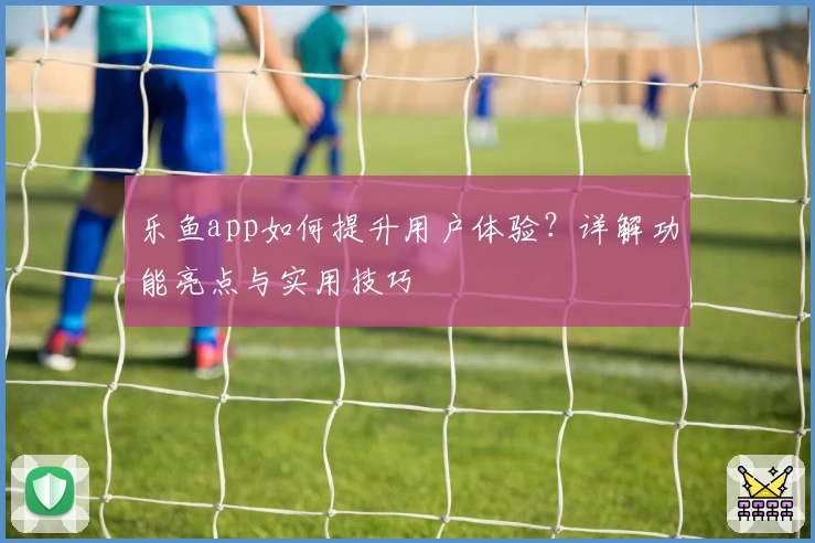 乐鱼app如何提升用户体验？详解功能亮点与实用技巧