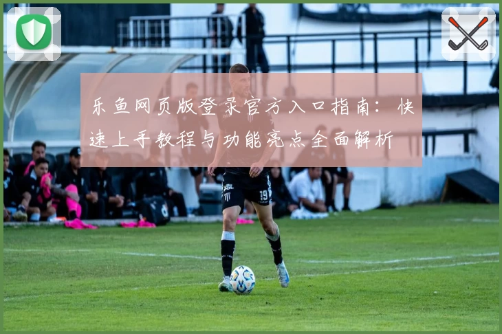 乐鱼网页版登录官方入口指南：快速上手教程与功能亮点全面解析