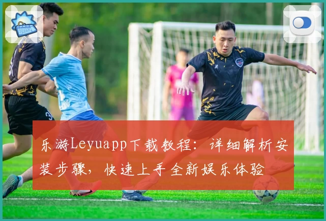 乐游Leyuapp下载教程：详细解析安装步骤，快速上手全新娱乐体验