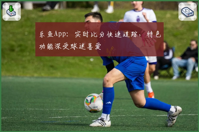 乐鱼App：实时比分快速追踪，特色功能深受球迷喜爱