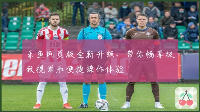 乐鱼网页版全新升级，带你畅享极致视觉和便捷操作体验