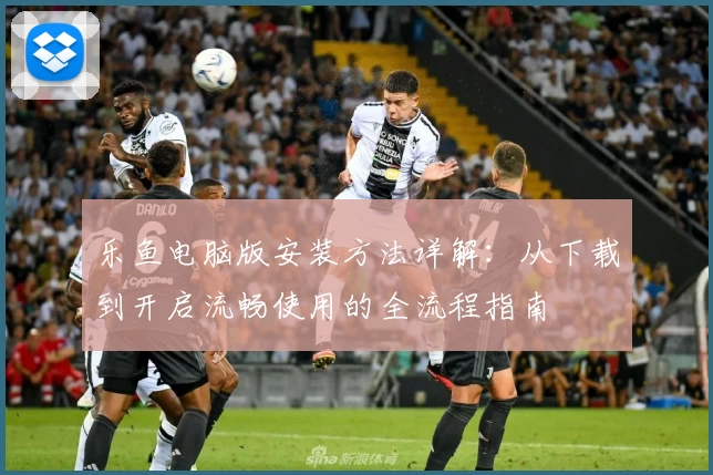 乐鱼电脑版安装方法详解：从下载到开启流畅使用的全流程指南