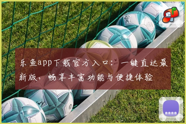 乐鱼app下载官方入口：一键直达最新版，畅享丰富功能与便捷体验