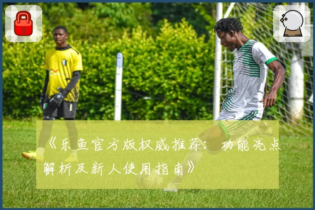 《乐鱼官方版权威推荐：功能亮点解析及新人使用指南》