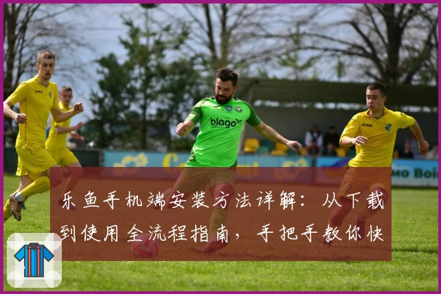 乐鱼手机端安装方法详解：从下载到使用全流程指南，手把手教你快速上手