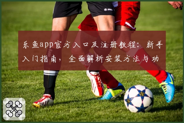 乐鱼app官方入口及注册教程：新手入门指南，全面解析安装方法与功能亮点