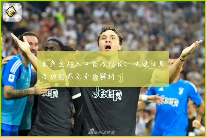 乐鱼全站入口官方指南：快速注册与功能亮点全面解析