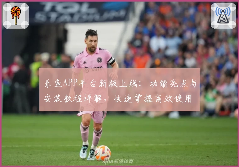 乐鱼APP平台新版上线：功能亮点与安装教程详解，快速掌握高效使用技巧