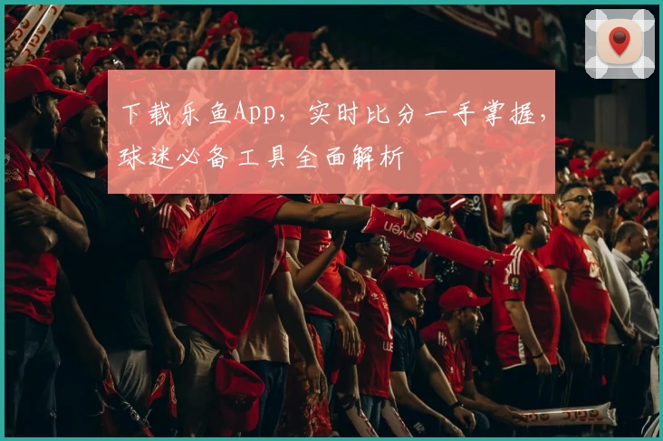 下载乐鱼App，实时比分一手掌握，球迷必备工具全面解析