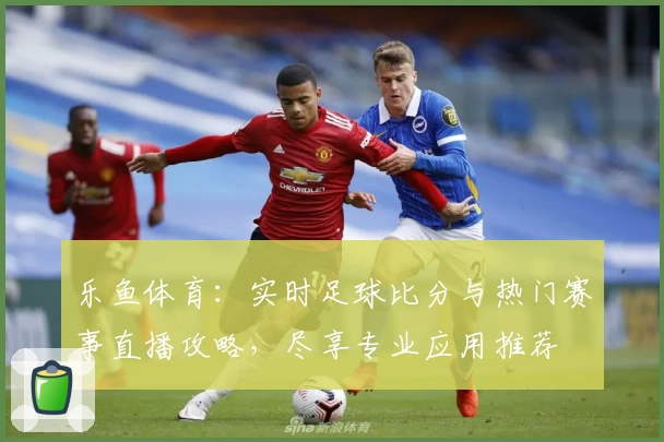 乐鱼体育：实时足球比分与热门赛事直播攻略，尽享专业应用推荐