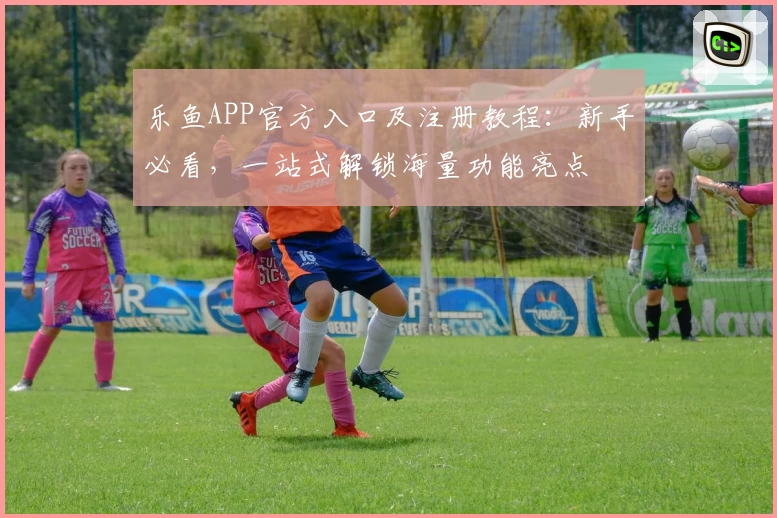 乐鱼APP官方入口及注册教程：新手必看，一站式解锁海量功能亮点