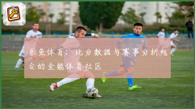 乐鱼体育：比分数据与赛事分析结合的全能体育社区