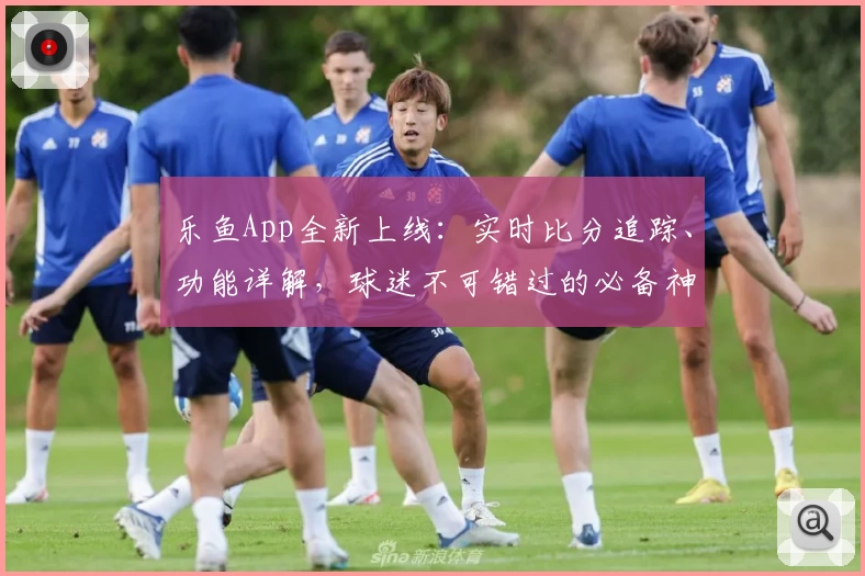 乐鱼App全新上线:实时比分追踪、功能详解,球迷不可错过的必备神器
