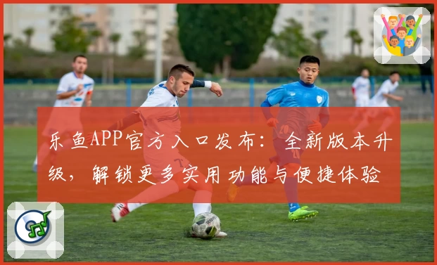 乐鱼APP官方入口发布：全新版本升级，解锁更多实用功能与便捷体验