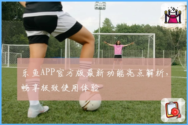 乐鱼APP官方版最新功能亮点解析，畅享极致使用体验