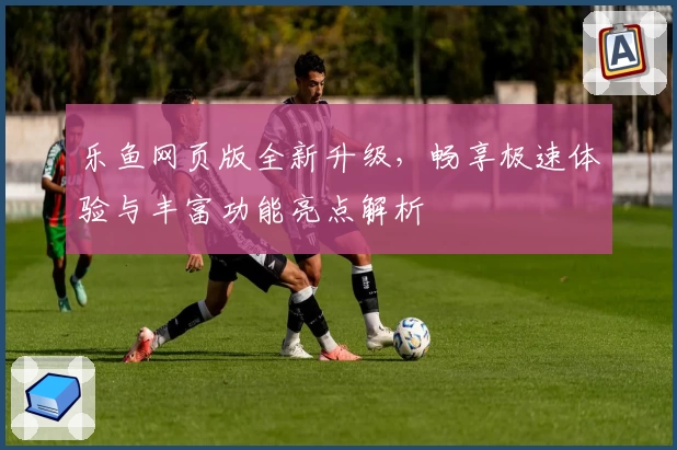 乐鱼网页版全新升级,畅享极速体验与丰富功能亮点解析