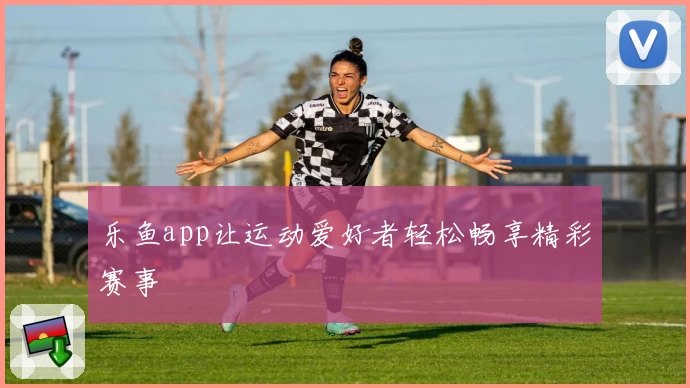 乐鱼app让运动爱好者轻松畅享精彩赛事