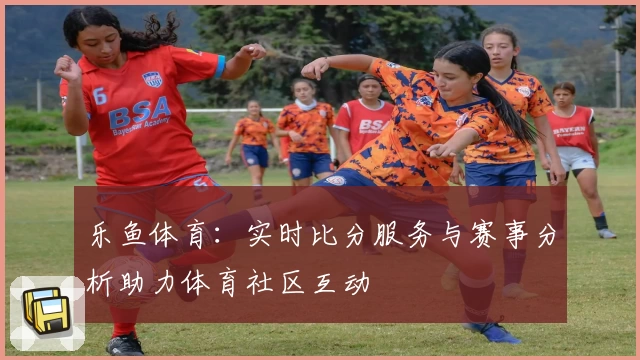 乐鱼体育：实时比分服务与赛事分析助力体育社区互动