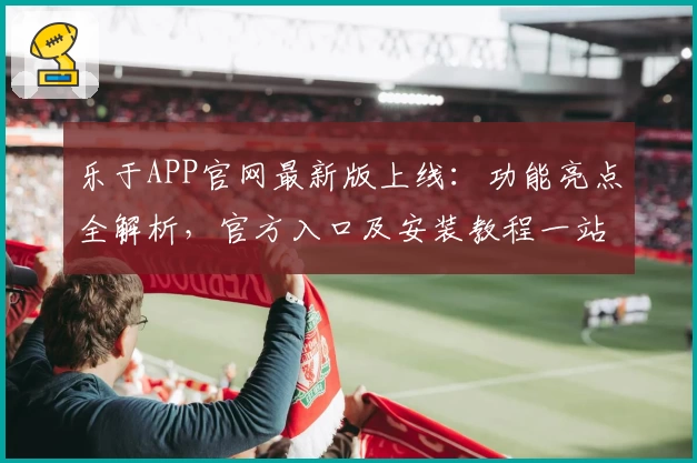 乐于APP官网最新版上线:功能亮点全解析,官方入口及安装教程一站式详解