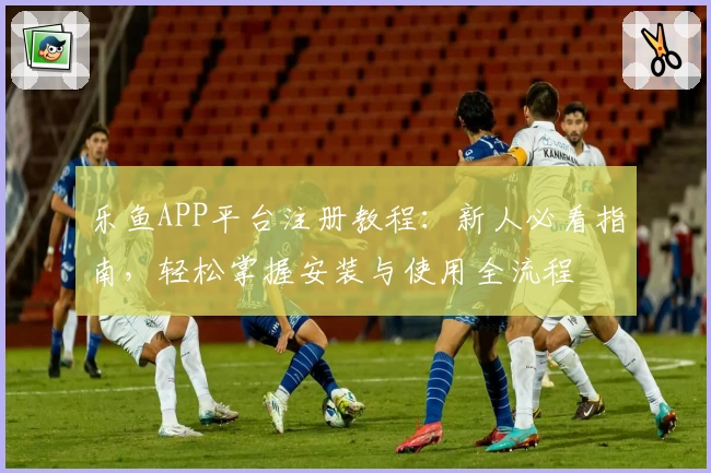 乐鱼APP平台注册教程：新人必看指南，轻松掌握安装与使用全流程
