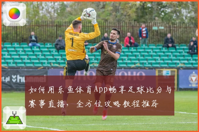如何用乐鱼体育App畅享足球比分与赛事直播，全方位攻略教程推荐