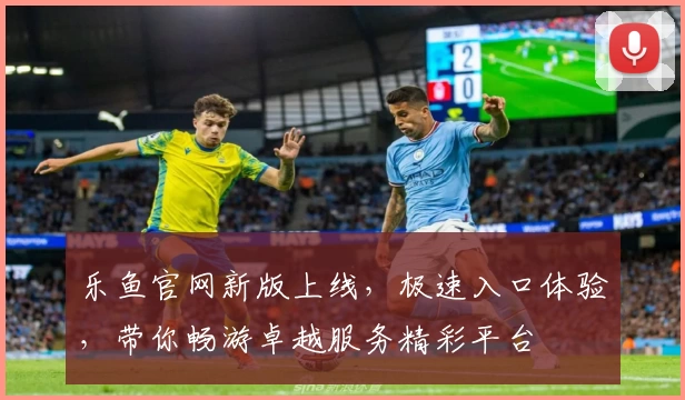 乐鱼官网新版上线，极速入口体验，带你畅游卓越服务精彩平台