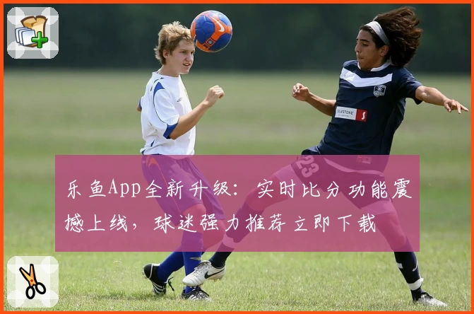 乐鱼App全新升级:实时比分功能震撼上线,球迷强力推荐立即下载