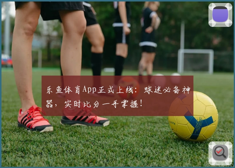 乐鱼体育App正式上线：球迷必备神器，实时比分一手掌握！